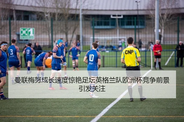 曼联梅努成长速度惊艳足坛英格兰队欧洲杯竞争前景引发关注