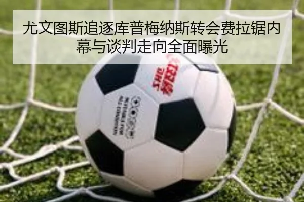 尤文图斯追逐库普梅纳斯转会费拉锯内幕与谈判走向全面曝光