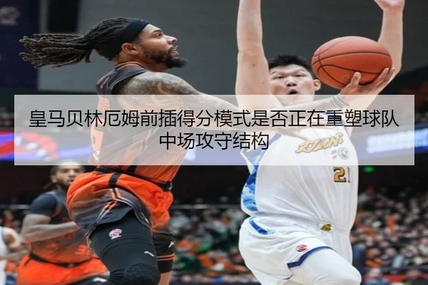 皇马贝林厄姆前插得分模式是否正在重塑球队中场攻守结构