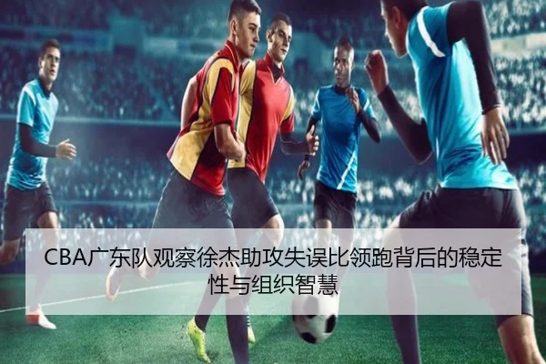 CBA广东队观察徐杰助攻失误比领跑背后的稳定性与组织智慧