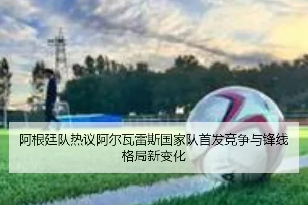 阿根廷队热议阿尔瓦雷斯国家队首发竞争与锋线格局新变化