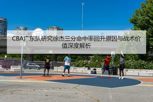 CBA广东队研究徐杰三分命中率回升原因与战术价值深度解析