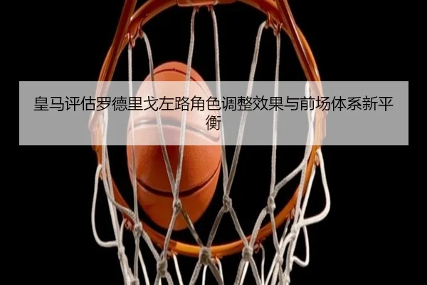 皇马评估罗德里戈左路角色调整效果与前场体系新平衡