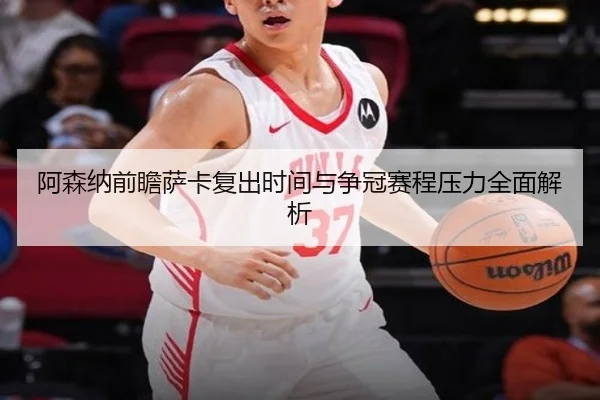 阿森纳前瞻萨卡复出时间与争冠赛程压力全面解析