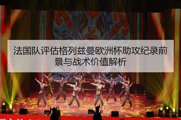法国队评估格列兹曼欧洲杯助攻纪录前景与战术价值解析