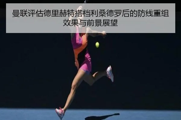 曼联评估德里赫特搭档利桑德罗后的防线重组效果与前景展望