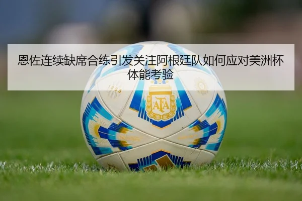 恩佐连续缺席合练引发关注阿根廷队如何应对美洲杯体能考验